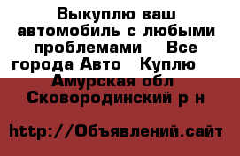 Выкуплю ваш автомобиль с любыми проблемами. - Все города Авто » Куплю   . Амурская обл.,Сковородинский р-н